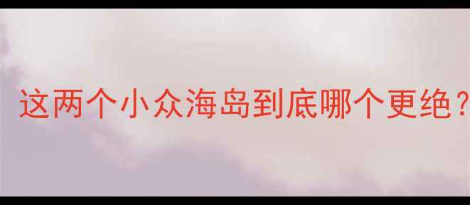 沙雕岛vs渔岛必去攻略这两个小众海岛到底哪个更绝附超全玩法避坑指南