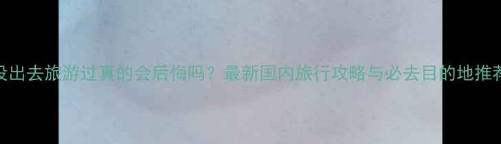 没出去旅游过真的会后悔吗最新国内旅行攻略与必去目的地推荐