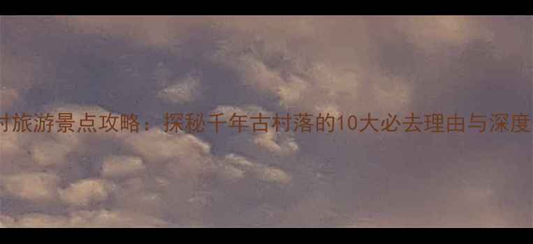 河南井底村旅游景点攻略探秘千年古村落的10大必去理由与深度体验指南
