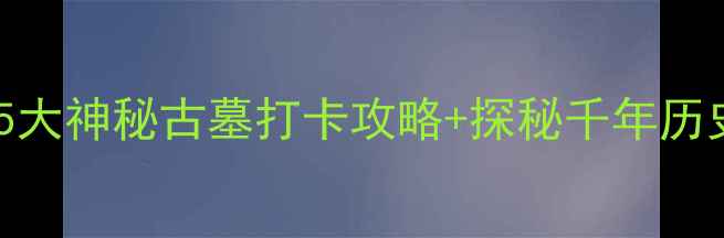 河南古墓旅游必去5大神秘古墓打卡攻略探秘千年历史附详细路线规划
