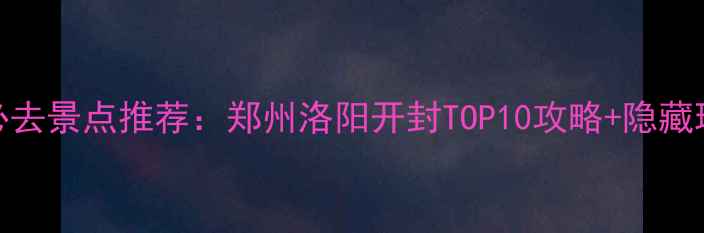 图片 河南必去景点推荐：郑州洛阳开封TOP10攻略+隐藏玩法全