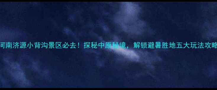 图片 河南济源小背沟景区必去！探秘中原秘境，解锁避暑胜地五大玩法攻略