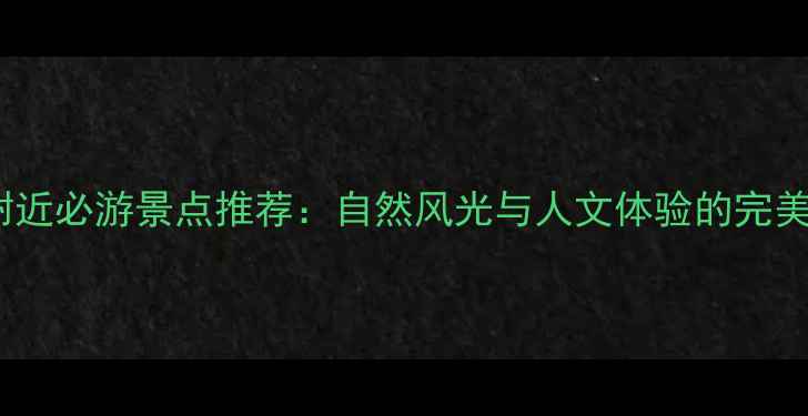 河口附近必游景点推荐自然风光与人文体验的完美结合