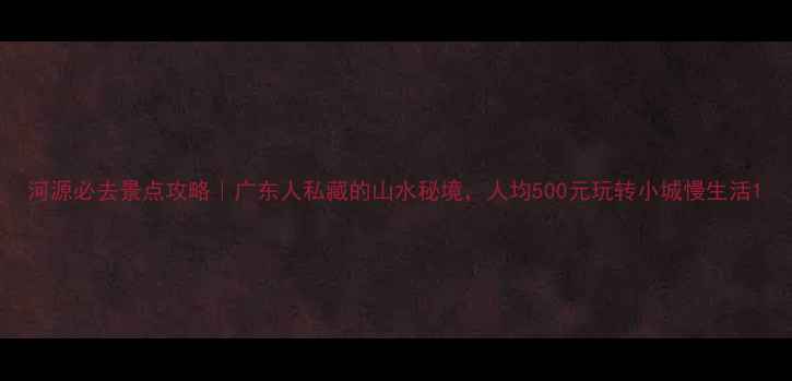 河源必去景点攻略广东人私藏的山水秘境人均500元玩转小城慢生活