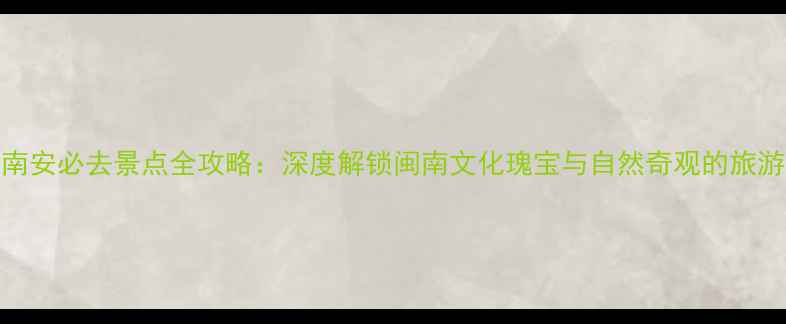 泉州南安必去景点全攻略深度解锁闽南文化瑰宝与自然奇观的旅游指南
