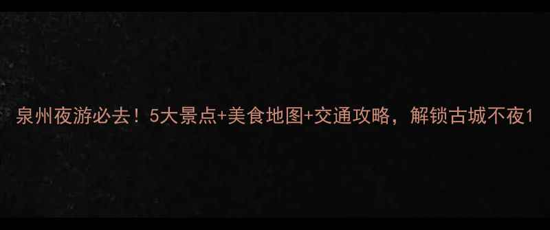泉州夜游必去5大景点美食地图交通攻略解锁古城不夜