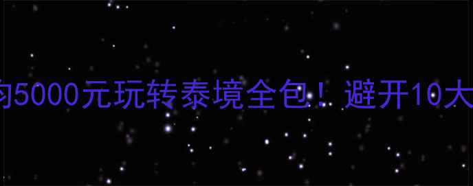 泰国跟团游保姆级攻略人均5000元玩转泰境全包避开10大坑点行程表签证攻略