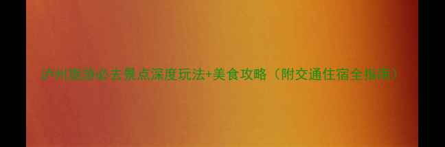 泸州旅游必去景点深度玩法美食攻略附交通住宿全指南