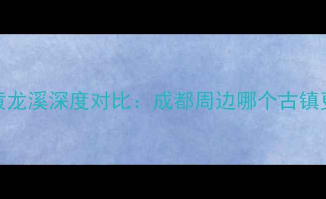 洛带古镇VS黄龙溪深度对比成都周边哪个古镇更值得打卡