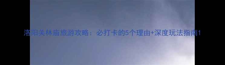 洛阳关林庙旅游攻略必打卡的5个理由深度玩法指南
