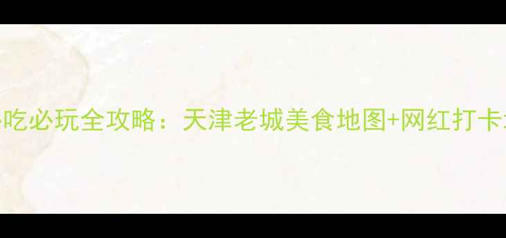 津南区必吃必玩全攻略天津老城美食地图网红打卡地深度游