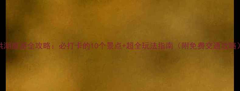 图片 洪湖旅游全攻略：必打卡的10个景点+超全玩法指南（附免费交通攻略）