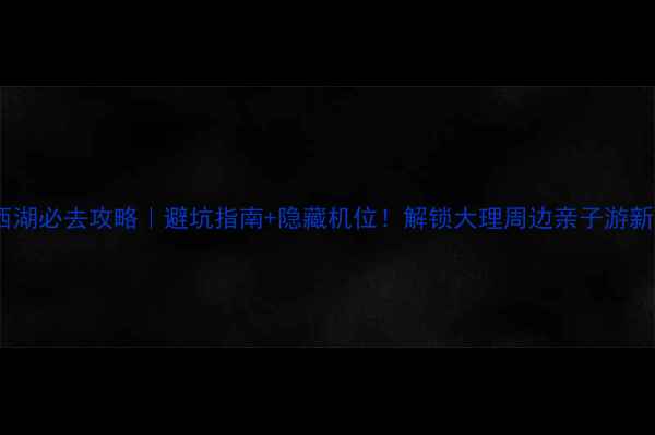 图片 洱源西湖必去攻略｜避坑指南+隐藏机位！解锁大理周边亲子游新地标1