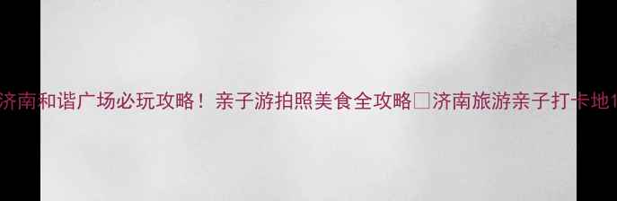 济南和谐广场必玩攻略亲子游拍照美食全攻略济南旅游亲子打卡地