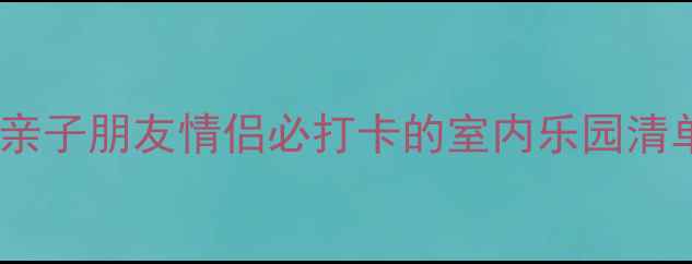 济南室内游乐场全攻略亲子朋友情侣必打卡的室内乐园清单附交通行程规划
