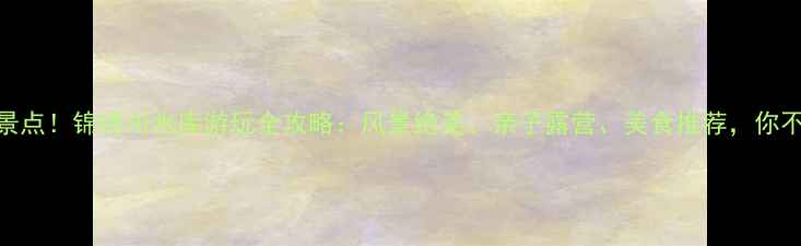 图片 济南必去景点！锦绣川水库游玩全攻略：风景绝美、亲子露营、美食推荐，你不可错过！