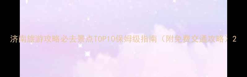 济南旅游攻略必去景点TOP10保姆级指南附免费交通攻略