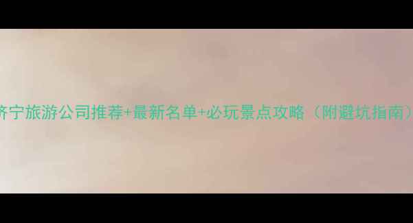 济宁旅游公司推荐最新名单必玩景点攻略附避坑指南