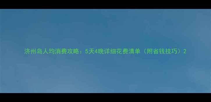 济州岛人均消费攻略5天4晚详细花费清单附省钱技巧