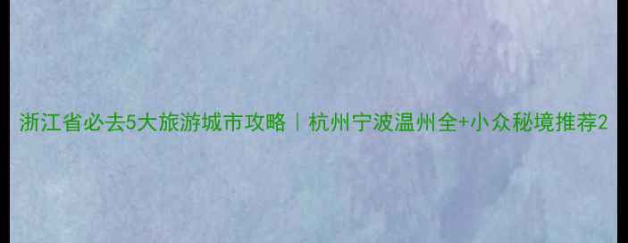 浙江省必去5大旅游城市攻略杭州宁波温州全小众秘境推荐