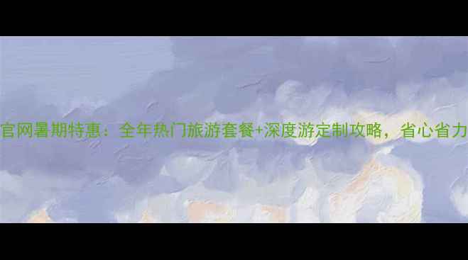 海涛旅游官网暑期特惠全年热门旅游套餐深度游定制攻略省心省力省预算