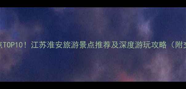 淮安必去景点TOP10江苏淮安旅游景点推荐及深度游玩攻略附交通美食