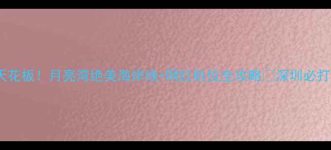 图片 深圳周末游天花板！月亮湾绝美海岸线+网红机位全攻略🌊深圳必打卡景点TOP12