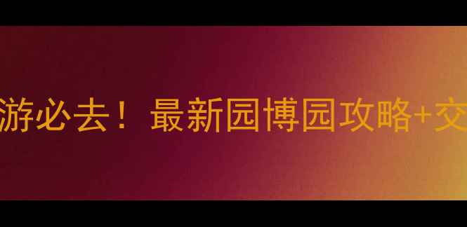 深圳周边亲子游必去最新园博园攻略交通门票全指南