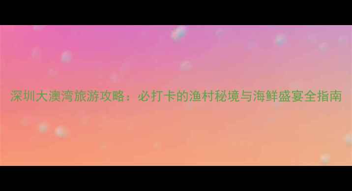 图片 深圳大澳湾旅游攻略：必打卡的渔村秘境与海鲜盛宴全指南