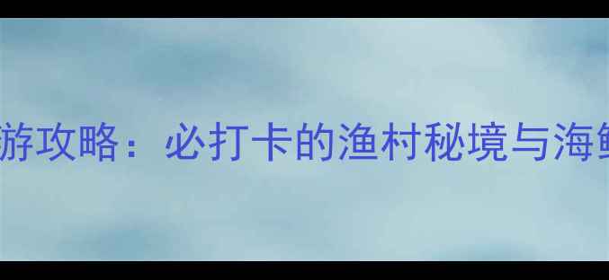 深圳大澳湾旅游攻略必打卡的渔村秘境与海鲜盛宴全指南