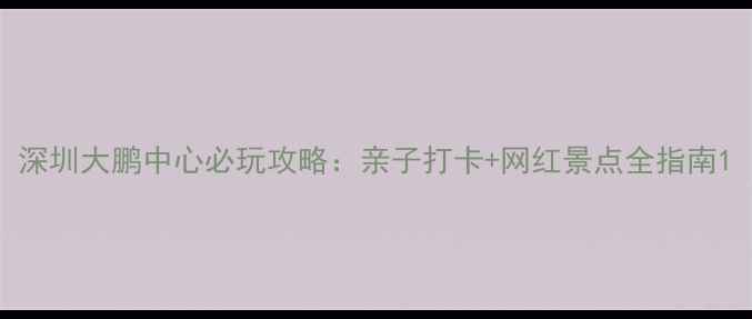 深圳大鹏中心必玩攻略亲子打卡网红景点全指南