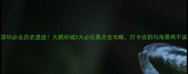 深圳必去历史遗迹大鹏所城5大必玩景点全攻略打卡古韵与海景两不误