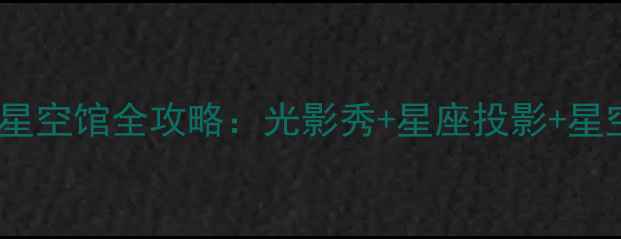 深圳必去打卡地沉浸式星空馆全攻略光影秀星座投影星空露营美到窒息