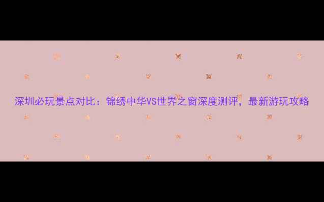 图片 深圳必玩景点对比：锦绣中华VS世界之窗深度测评，最新游玩攻略