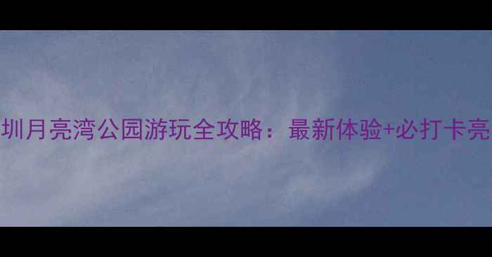 图片 深圳月亮湾公园游玩全攻略：最新体验+必打卡亮点