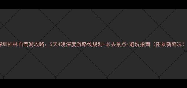 深圳桂林自驾游攻略5天4晚深度游路线规划必去景点避坑指南附最新路况