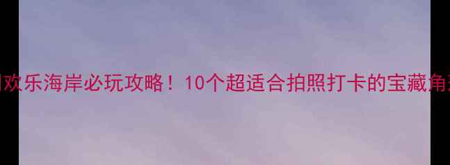 深圳欢乐海岸必玩攻略10个超适合拍照打卡的宝藏角落