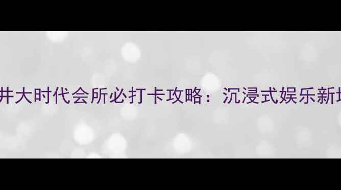 深圳沙井大时代会所必打卡攻略沉浸式娱乐新地标全