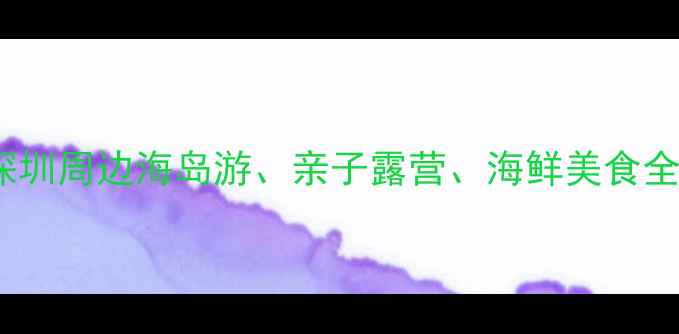 深圳海边游玩必去Top10深圳周边海岛游亲子露营海鲜美食全攻略附地图交通指南