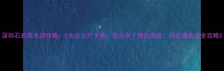 深圳石岩周末游攻略5大必去打卡地适合亲子情侣闺蜜附交通美食全攻略