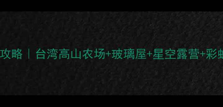清境农场周边游全攻略台湾高山农场玻璃屋星空露营彩虹公路一次玩够