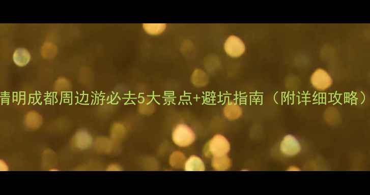 清明成都周边游必去5大景点避坑指南附详细攻略