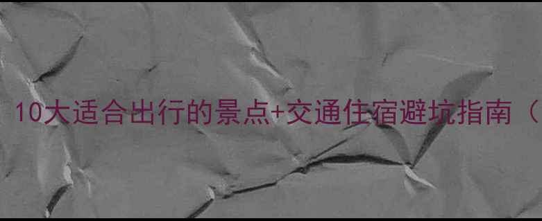 清明踏青攻略10大适合出行的景点交通住宿避坑指南附小众路线