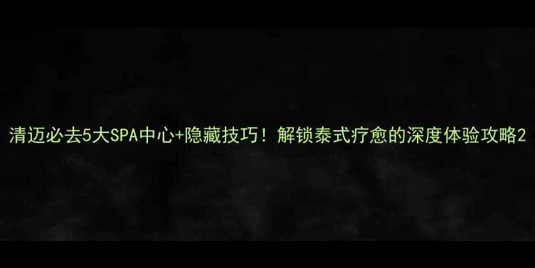 清迈必去5大SPA中心隐藏技巧解锁泰式疗愈的深度体验攻略