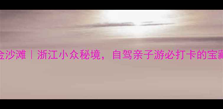 图片 温岭车关金沙滩｜浙江小众秘境，自驾亲子游必打卡的宝藏沙滩攻略