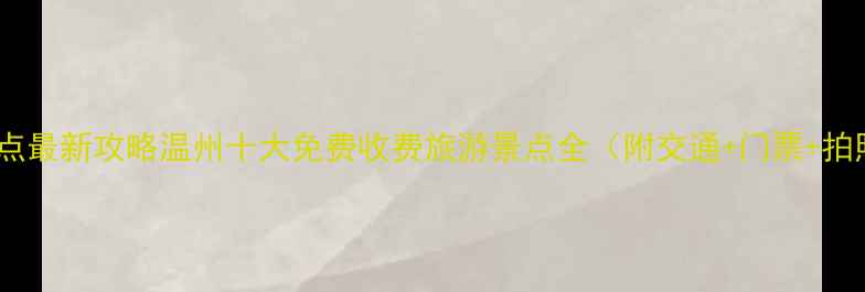 温州必去景点最新攻略温州十大免费收费旅游景点全附交通门票拍照打卡点