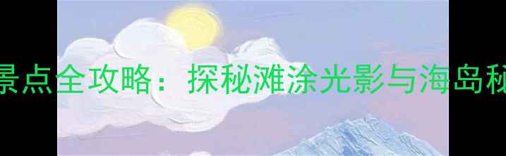 温州霞浦必去景点全攻略探秘滩涂光影与海岛秘境的绝美风光
