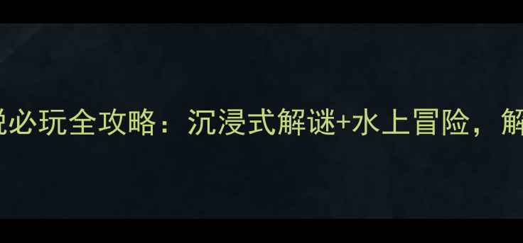 温都水城密室逃脱必玩全攻略沉浸式解谜水上冒险解锁城市秘境玩法
