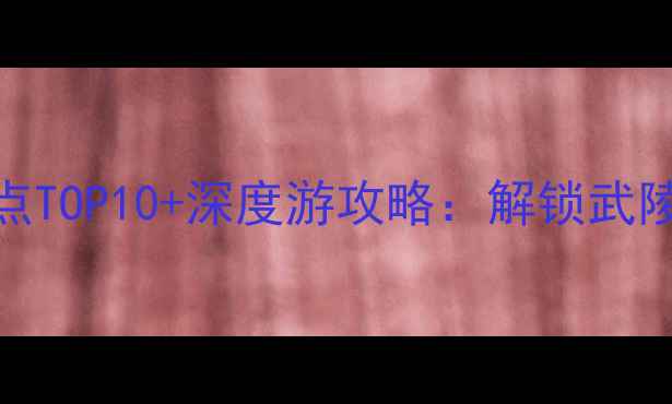 湖北恩施必去景点TOP10深度游攻略解锁武陵山脉的奇幻秘境