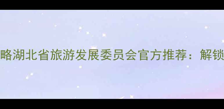 湖北旅游必去TOP10秘境攻略湖北省旅游发展委员会官方推荐解锁长江经济带生态旅游新体验